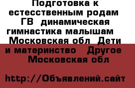 Подготовка к естесственным родам, ГВ, динамическая гимнастика малышам. - Московская обл. Дети и материнство » Другое   . Московская обл.